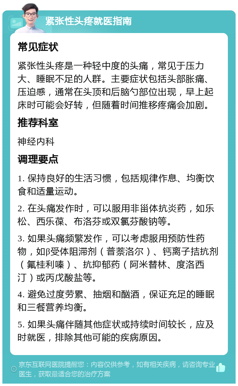 紧张性头疼就医指南 常见症状 紧张性头疼是一种轻中度的头痛，常见于压力大、睡眠不足的人群。主要症状包括头部胀痛、压迫感，通常在头顶和后脑勺部位出现，早上起床时可能会好转，但随着时间推移疼痛会加剧。 推荐科室 神经内科 调理要点 1. 保持良好的生活习惯，包括规律作息、均衡饮食和适量运动。 2. 在头痛发作时，可以服用非甾体抗炎药，如乐松、西乐葆、布洛芬或双氯芬酸钠等。 3. 如果头痛频繁发作，可以考虑服用预防性药物，如β受体阻滞剂（普萘洛尔）、钙离子拮抗剂（氟桂利嗪）、抗抑郁药（阿米替林、度洛西汀）或丙戊酸盐等。 4. 避免过度劳累、抽烟和酗酒，保证充足的睡眠和三餐营养均衡。 5. 如果头痛伴随其他症状或持续时间较长，应及时就医，排除其他可能的疾病原因。