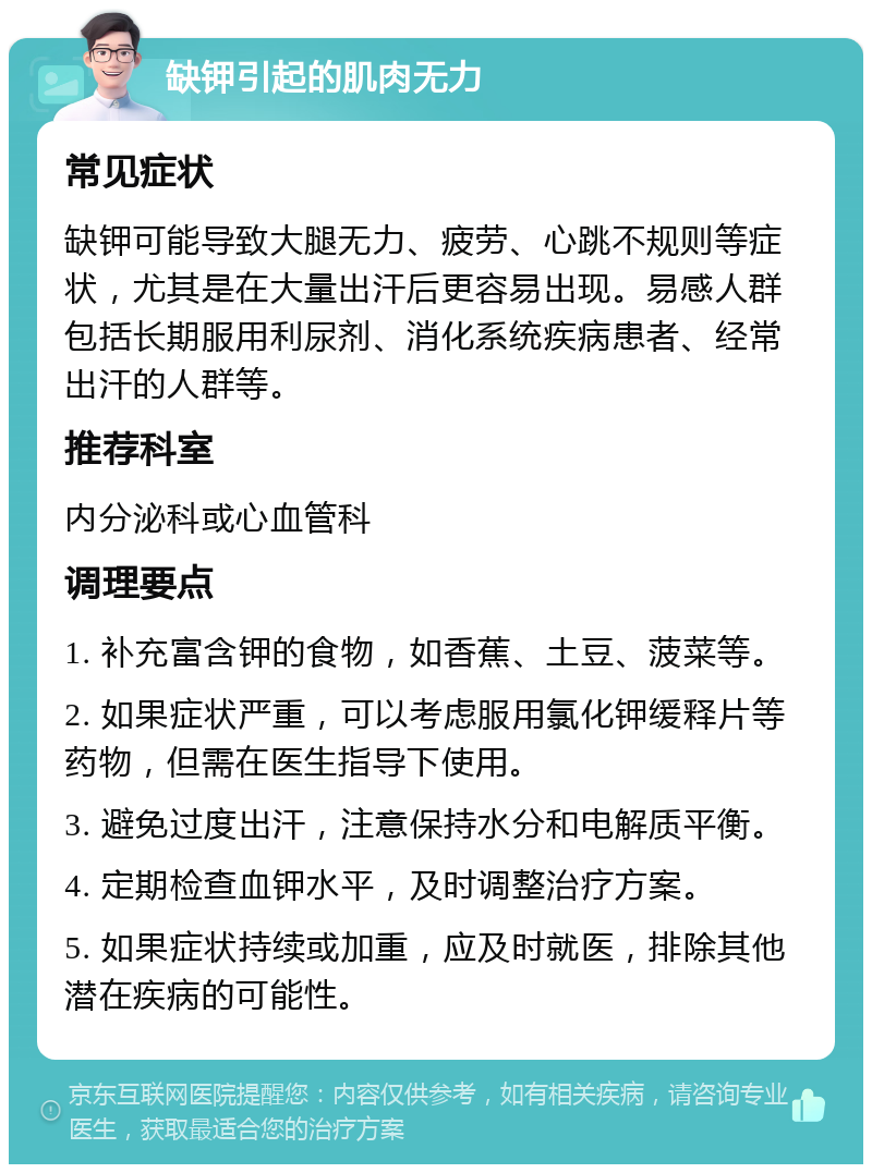 缺钾引起的肌肉无力 常见症状 缺钾可能导致大腿无力、疲劳、心跳不规则等症状，尤其是在大量出汗后更容易出现。易感人群包括长期服用利尿剂、消化系统疾病患者、经常出汗的人群等。 推荐科室 内分泌科或心血管科 调理要点 1. 补充富含钾的食物，如香蕉、土豆、菠菜等。 2. 如果症状严重，可以考虑服用氯化钾缓释片等药物，但需在医生指导下使用。 3. 避免过度出汗，注意保持水分和电解质平衡。 4. 定期检查血钾水平，及时调整治疗方案。 5. 如果症状持续或加重，应及时就医，排除其他潜在疾病的可能性。