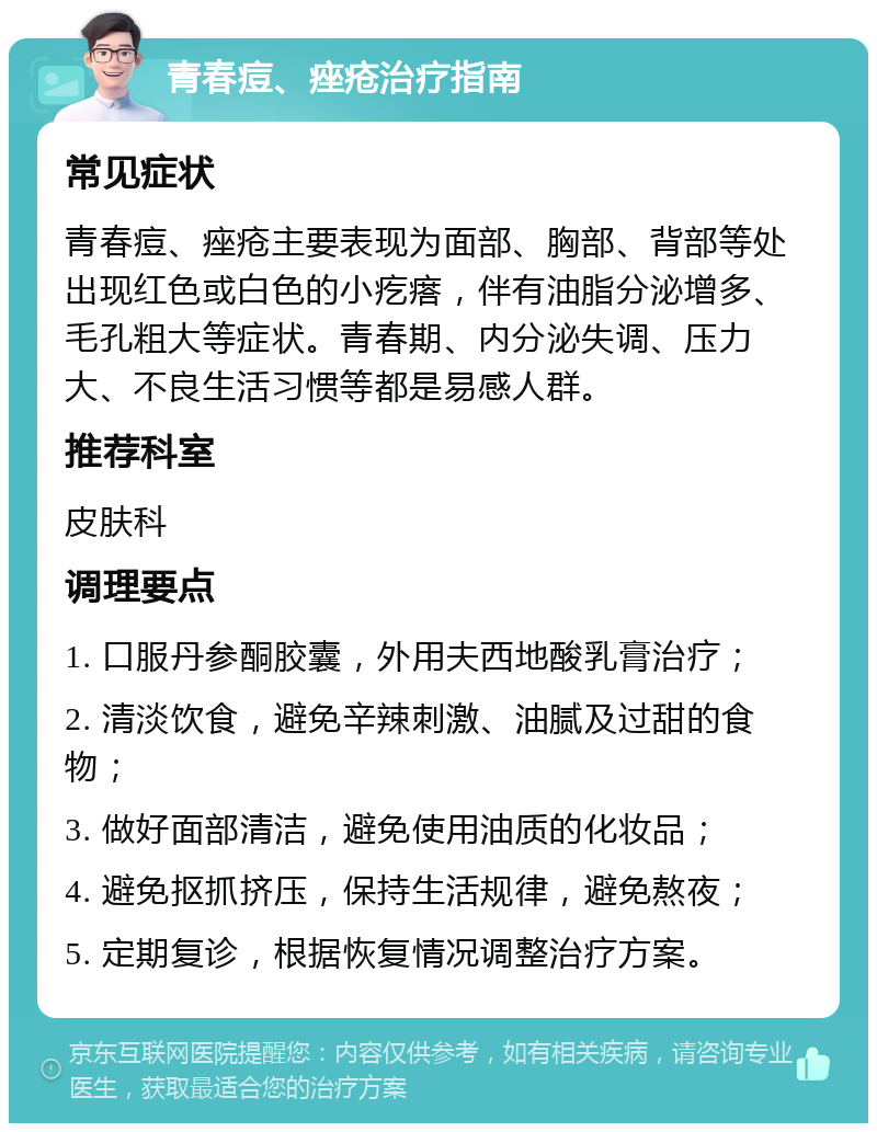 青春痘、痤疮治疗指南 常见症状 青春痘、痤疮主要表现为面部、胸部、背部等处出现红色或白色的小疙瘩，伴有油脂分泌增多、毛孔粗大等症状。青春期、内分泌失调、压力大、不良生活习惯等都是易感人群。 推荐科室 皮肤科 调理要点 1. 口服丹参酮胶囊，外用夫西地酸乳膏治疗； 2. 清淡饮食，避免辛辣刺激、油腻及过甜的食物； 3. 做好面部清洁，避免使用油质的化妆品； 4. 避免抠抓挤压，保持生活规律，避免熬夜； 5. 定期复诊，根据恢复情况调整治疗方案。