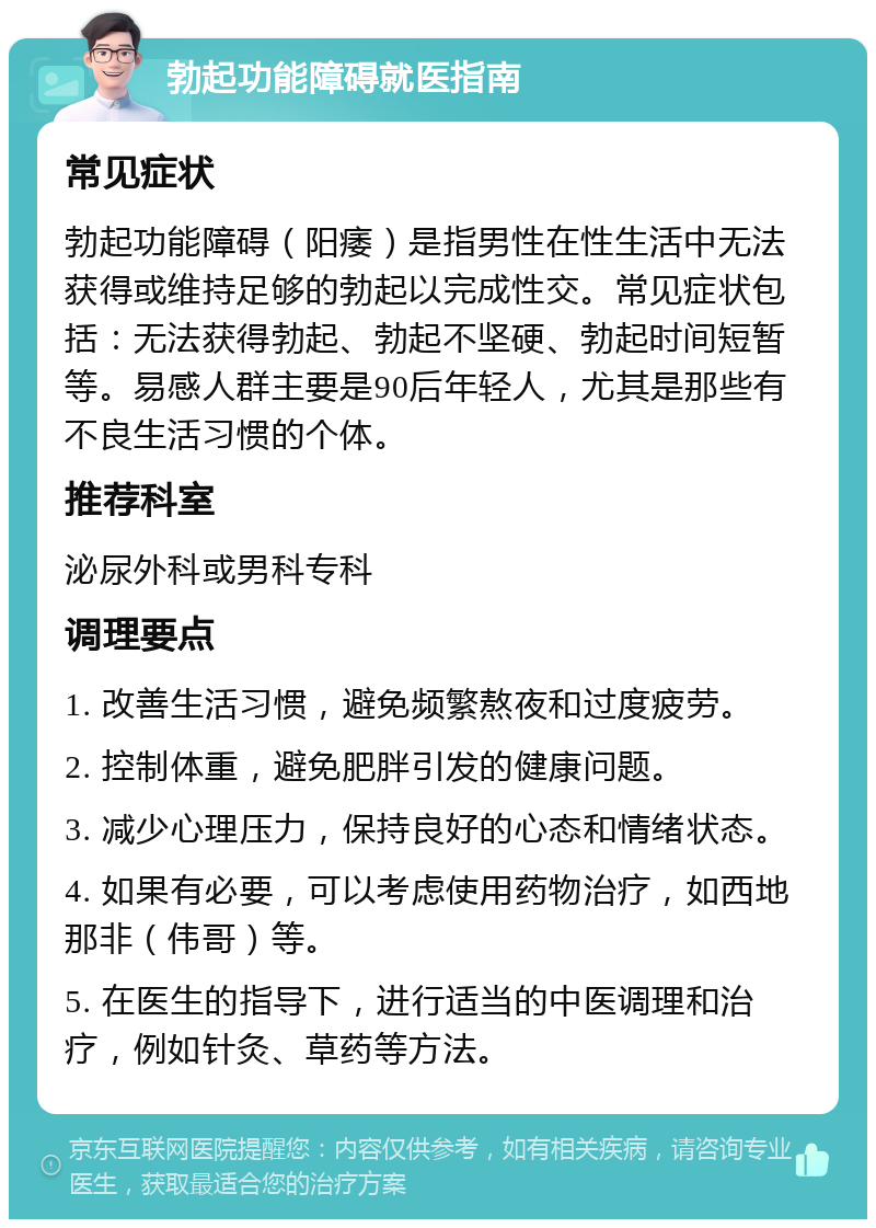 勃起功能障碍就医指南 常见症状 勃起功能障碍（阳痿）是指男性在性生活中无法获得或维持足够的勃起以完成性交。常见症状包括：无法获得勃起、勃起不坚硬、勃起时间短暂等。易感人群主要是90后年轻人，尤其是那些有不良生活习惯的个体。 推荐科室 泌尿外科或男科专科 调理要点 1. 改善生活习惯，避免频繁熬夜和过度疲劳。 2. 控制体重，避免肥胖引发的健康问题。 3. 减少心理压力，保持良好的心态和情绪状态。 4. 如果有必要，可以考虑使用药物治疗，如西地那非（伟哥）等。 5. 在医生的指导下，进行适当的中医调理和治疗，例如针灸、草药等方法。