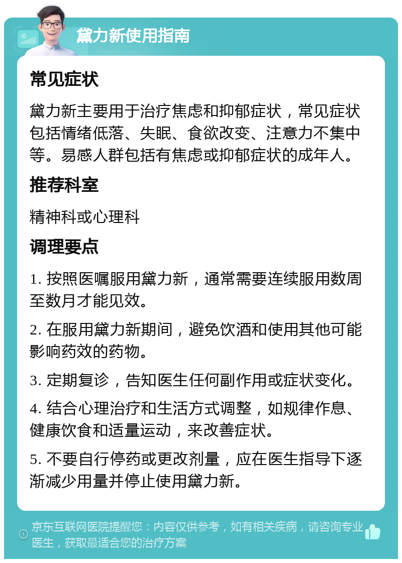 黛力新使用指南 常见症状 黛力新主要用于治疗焦虑和抑郁症状，常见症状包括情绪低落、失眠、食欲改变、注意力不集中等。易感人群包括有焦虑或抑郁症状的成年人。 推荐科室 精神科或心理科 调理要点 1. 按照医嘱服用黛力新，通常需要连续服用数周至数月才能见效。 2. 在服用黛力新期间，避免饮酒和使用其他可能影响药效的药物。 3. 定期复诊，告知医生任何副作用或症状变化。 4. 结合心理治疗和生活方式调整，如规律作息、健康饮食和适量运动，来改善症状。 5. 不要自行停药或更改剂量，应在医生指导下逐渐减少用量并停止使用黛力新。