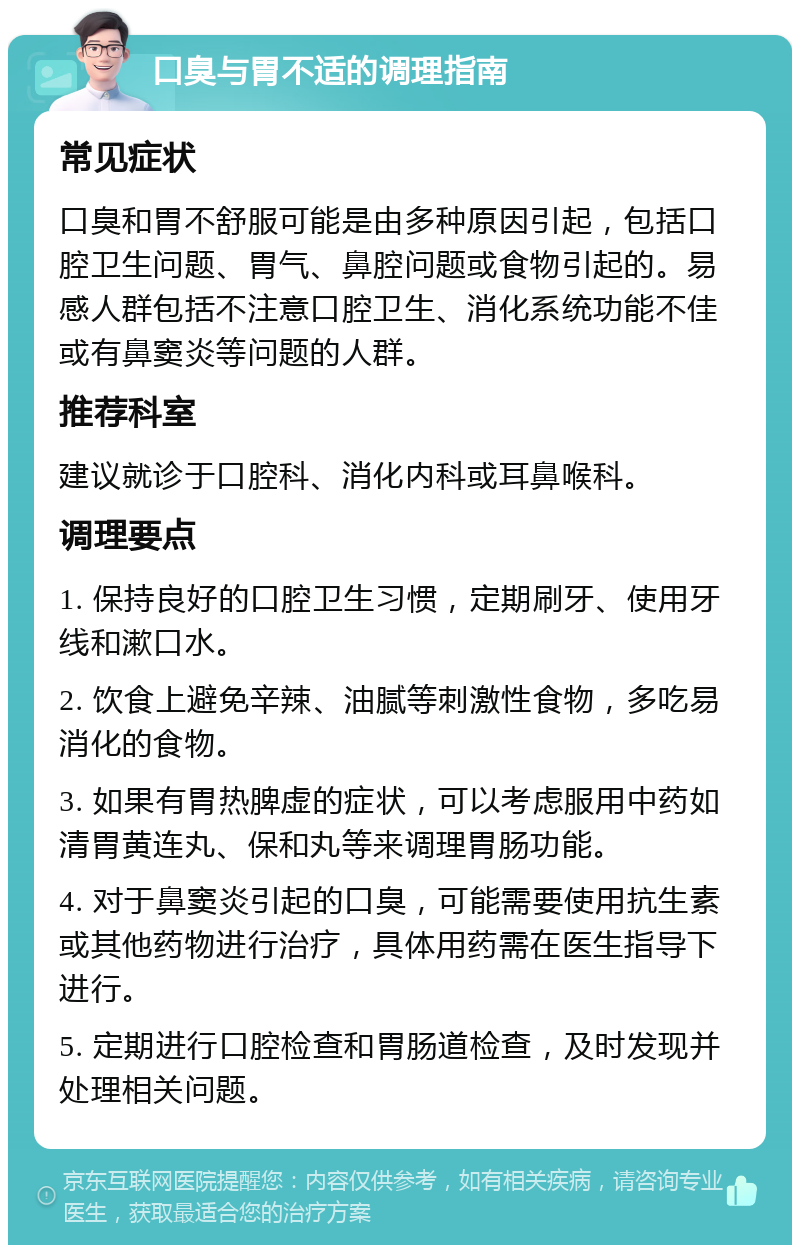 口臭与胃不适的调理指南 常见症状 口臭和胃不舒服可能是由多种原因引起，包括口腔卫生问题、胃气、鼻腔问题或食物引起的。易感人群包括不注意口腔卫生、消化系统功能不佳或有鼻窦炎等问题的人群。 推荐科室 建议就诊于口腔科、消化内科或耳鼻喉科。 调理要点 1. 保持良好的口腔卫生习惯，定期刷牙、使用牙线和漱口水。 2. 饮食上避免辛辣、油腻等刺激性食物，多吃易消化的食物。 3. 如果有胃热脾虚的症状，可以考虑服用中药如清胃黄连丸、保和丸等来调理胃肠功能。 4. 对于鼻窦炎引起的口臭，可能需要使用抗生素或其他药物进行治疗，具体用药需在医生指导下进行。 5. 定期进行口腔检查和胃肠道检查，及时发现并处理相关问题。