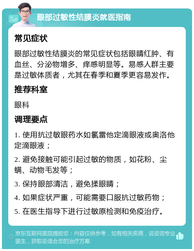 眼部过敏性结膜炎就医指南 常见症状 眼部过敏性结膜炎的常见症状包括眼睛红肿、有血丝、分泌物增多、痒感明显等。易感人群主要是过敏体质者，尤其在春季和夏季更容易发作。 推荐科室 眼科 调理要点 1. 使用抗过敏眼药水如氯雷他定滴眼液或奥洛他定滴眼液； 2. 避免接触可能引起过敏的物质，如花粉、尘螨、动物毛发等； 3. 保持眼部清洁，避免揉眼睛； 4. 如果症状严重，可能需要口服抗过敏药物； 5. 在医生指导下进行过敏原检测和免疫治疗。