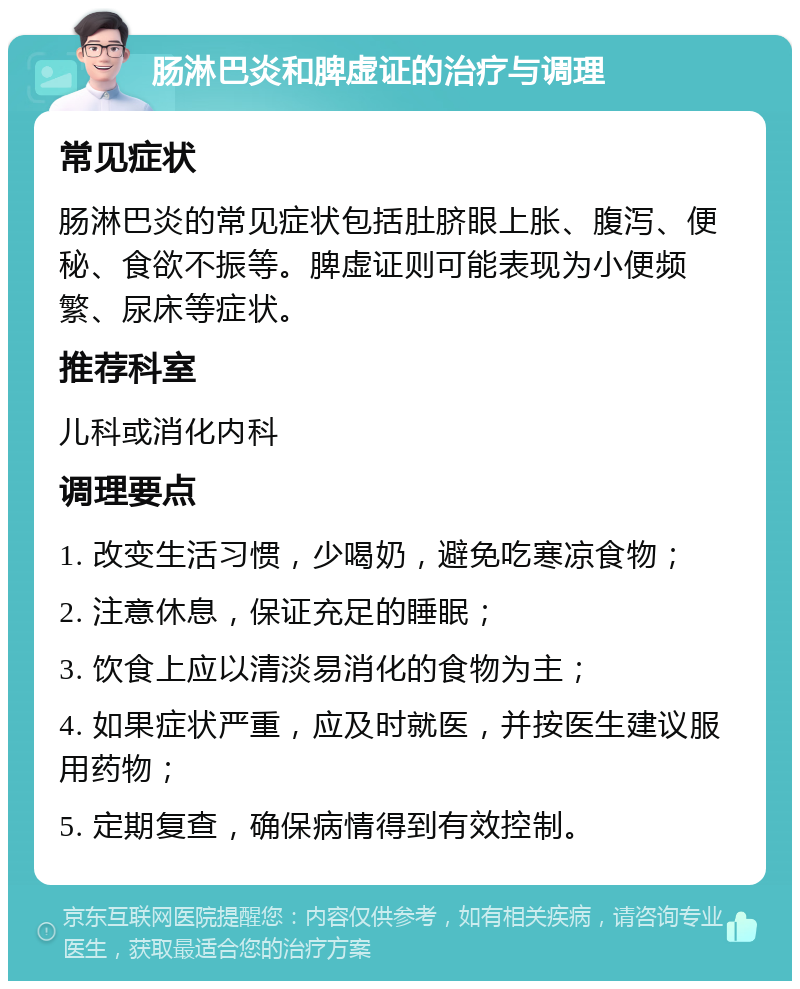 肠淋巴炎和脾虚证的治疗与调理 常见症状 肠淋巴炎的常见症状包括肚脐眼上胀、腹泻、便秘、食欲不振等。脾虚证则可能表现为小便频繁、尿床等症状。 推荐科室 儿科或消化内科 调理要点 1. 改变生活习惯，少喝奶，避免吃寒凉食物； 2. 注意休息，保证充足的睡眠； 3. 饮食上应以清淡易消化的食物为主； 4. 如果症状严重，应及时就医，并按医生建议服用药物； 5. 定期复查，确保病情得到有效控制。