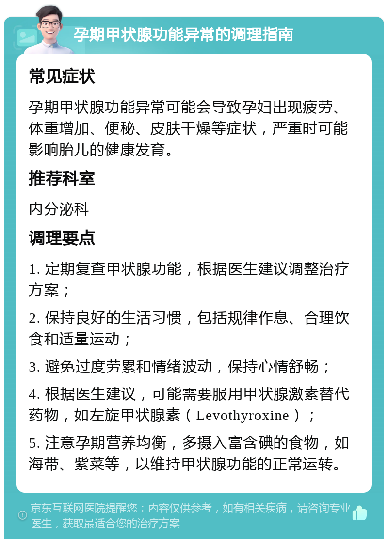 孕期甲状腺功能异常的调理指南 常见症状 孕期甲状腺功能异常可能会导致孕妇出现疲劳、体重增加、便秘、皮肤干燥等症状，严重时可能影响胎儿的健康发育。 推荐科室 内分泌科 调理要点 1. 定期复查甲状腺功能，根据医生建议调整治疗方案； 2. 保持良好的生活习惯，包括规律作息、合理饮食和适量运动； 3. 避免过度劳累和情绪波动，保持心情舒畅； 4. 根据医生建议，可能需要服用甲状腺激素替代药物，如左旋甲状腺素（Levothyroxine）； 5. 注意孕期营养均衡，多摄入富含碘的食物，如海带、紫菜等，以维持甲状腺功能的正常运转。