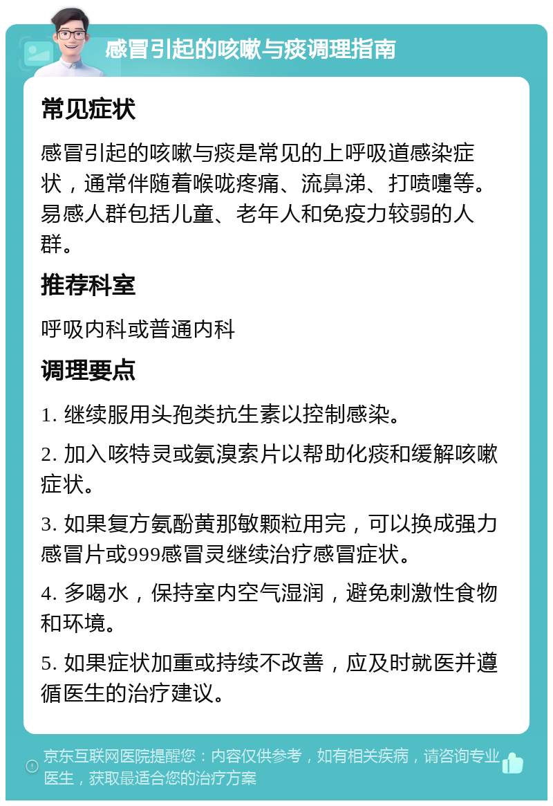 感冒引起的咳嗽与痰调理指南 常见症状 感冒引起的咳嗽与痰是常见的上呼吸道感染症状，通常伴随着喉咙疼痛、流鼻涕、打喷嚏等。易感人群包括儿童、老年人和免疫力较弱的人群。 推荐科室 呼吸内科或普通内科 调理要点 1. 继续服用头孢类抗生素以控制感染。 2. 加入咳特灵或氨溴索片以帮助化痰和缓解咳嗽症状。 3. 如果复方氨酚黄那敏颗粒用完，可以换成强力感冒片或999感冒灵继续治疗感冒症状。 4. 多喝水，保持室内空气湿润，避免刺激性食物和环境。 5. 如果症状加重或持续不改善，应及时就医并遵循医生的治疗建议。