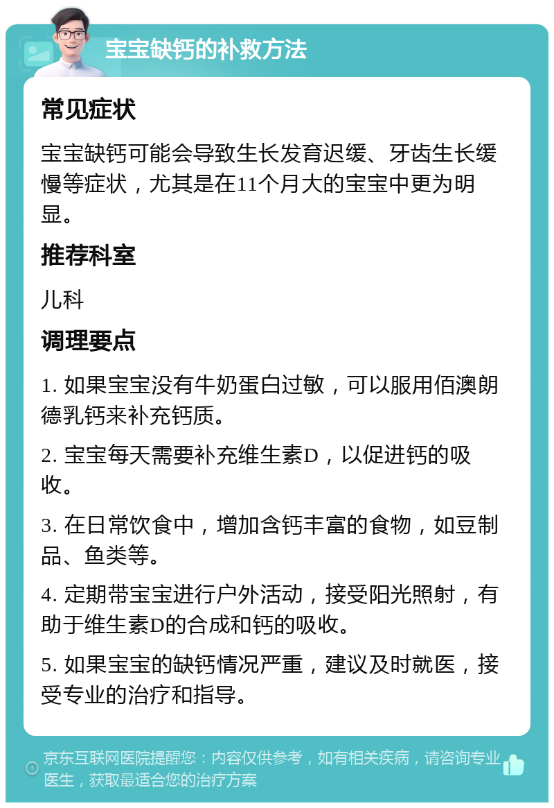 宝宝缺钙的补救方法 常见症状 宝宝缺钙可能会导致生长发育迟缓、牙齿生长缓慢等症状，尤其是在11个月大的宝宝中更为明显。 推荐科室 儿科 调理要点 1. 如果宝宝没有牛奶蛋白过敏，可以服用佰澳朗德乳钙来补充钙质。 2. 宝宝每天需要补充维生素D，以促进钙的吸收。 3. 在日常饮食中，增加含钙丰富的食物，如豆制品、鱼类等。 4. 定期带宝宝进行户外活动，接受阳光照射，有助于维生素D的合成和钙的吸收。 5. 如果宝宝的缺钙情况严重，建议及时就医，接受专业的治疗和指导。