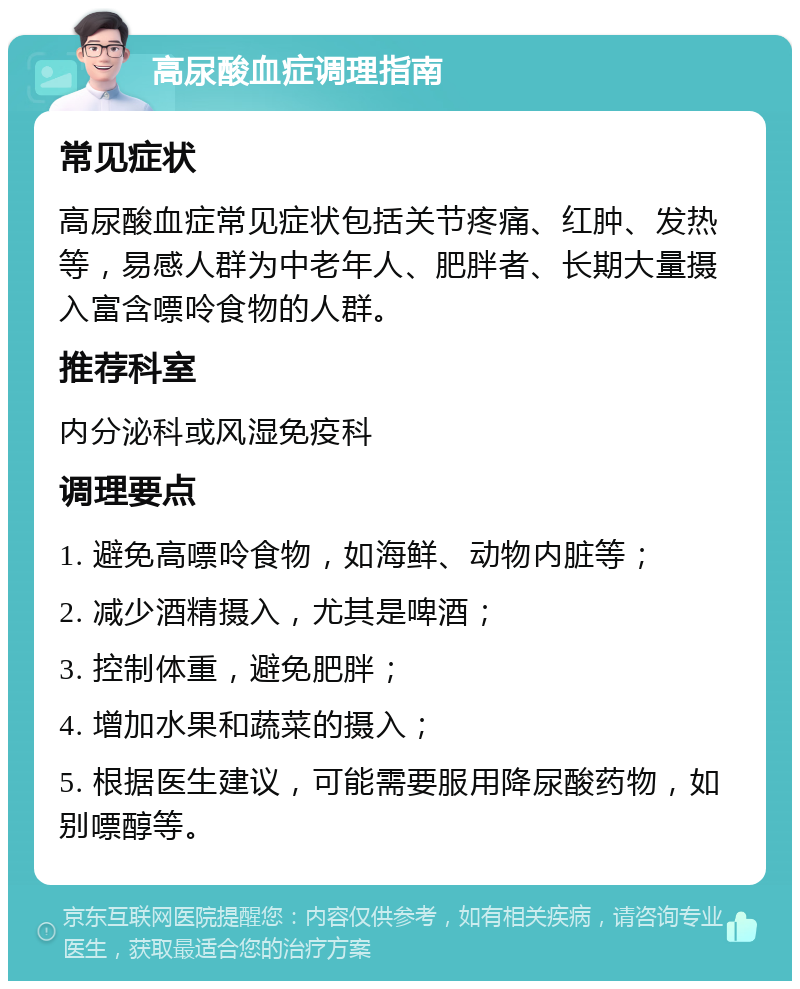 高尿酸血症调理指南 常见症状 高尿酸血症常见症状包括关节疼痛、红肿、发热等，易感人群为中老年人、肥胖者、长期大量摄入富含嘌呤食物的人群。 推荐科室 内分泌科或风湿免疫科 调理要点 1. 避免高嘌呤食物，如海鲜、动物内脏等； 2. 减少酒精摄入，尤其是啤酒； 3. 控制体重，避免肥胖； 4. 增加水果和蔬菜的摄入； 5. 根据医生建议，可能需要服用降尿酸药物，如别嘌醇等。