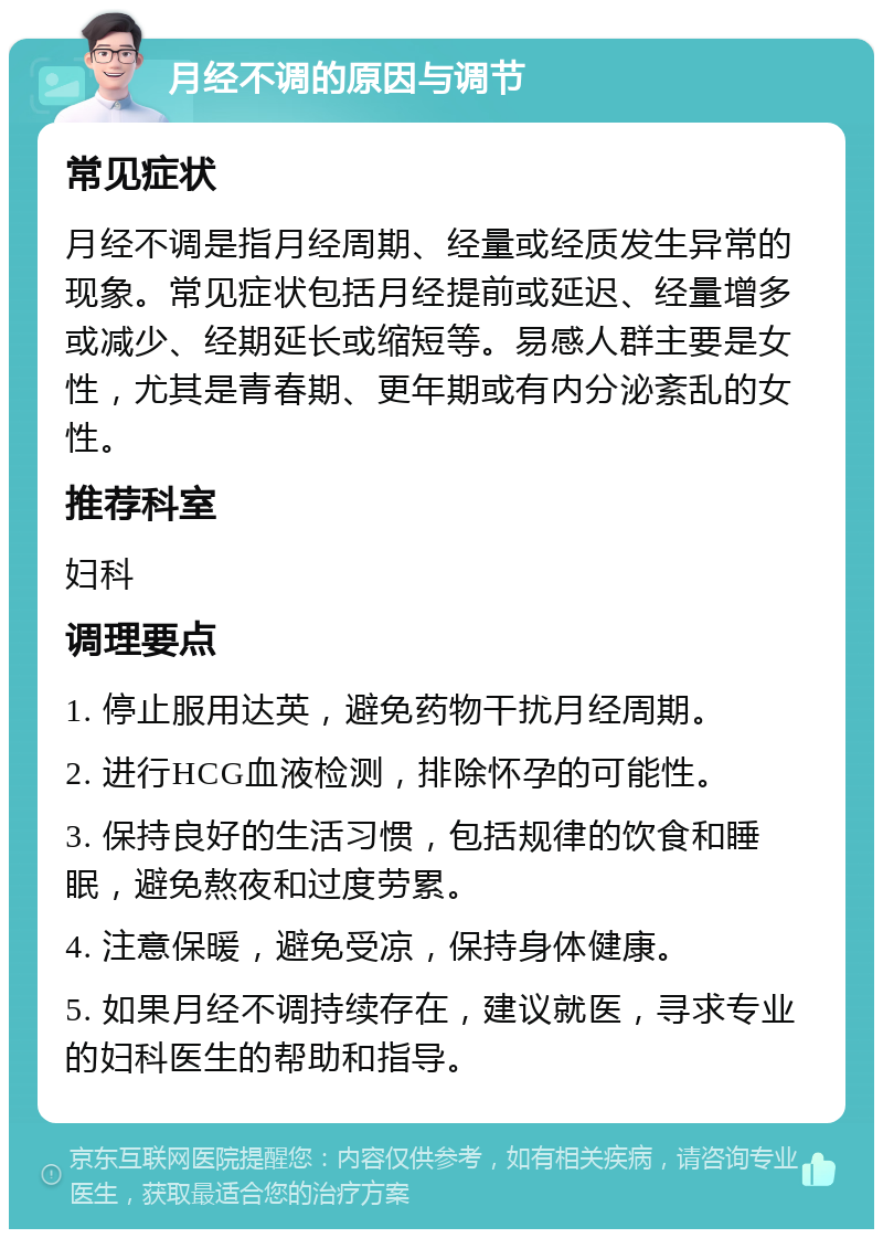 月经不调的原因与调节 常见症状 月经不调是指月经周期、经量或经质发生异常的现象。常见症状包括月经提前或延迟、经量增多或减少、经期延长或缩短等。易感人群主要是女性，尤其是青春期、更年期或有内分泌紊乱的女性。 推荐科室 妇科 调理要点 1. 停止服用达英，避免药物干扰月经周期。 2. 进行HCG血液检测，排除怀孕的可能性。 3. 保持良好的生活习惯，包括规律的饮食和睡眠，避免熬夜和过度劳累。 4. 注意保暖，避免受凉，保持身体健康。 5. 如果月经不调持续存在，建议就医，寻求专业的妇科医生的帮助和指导。