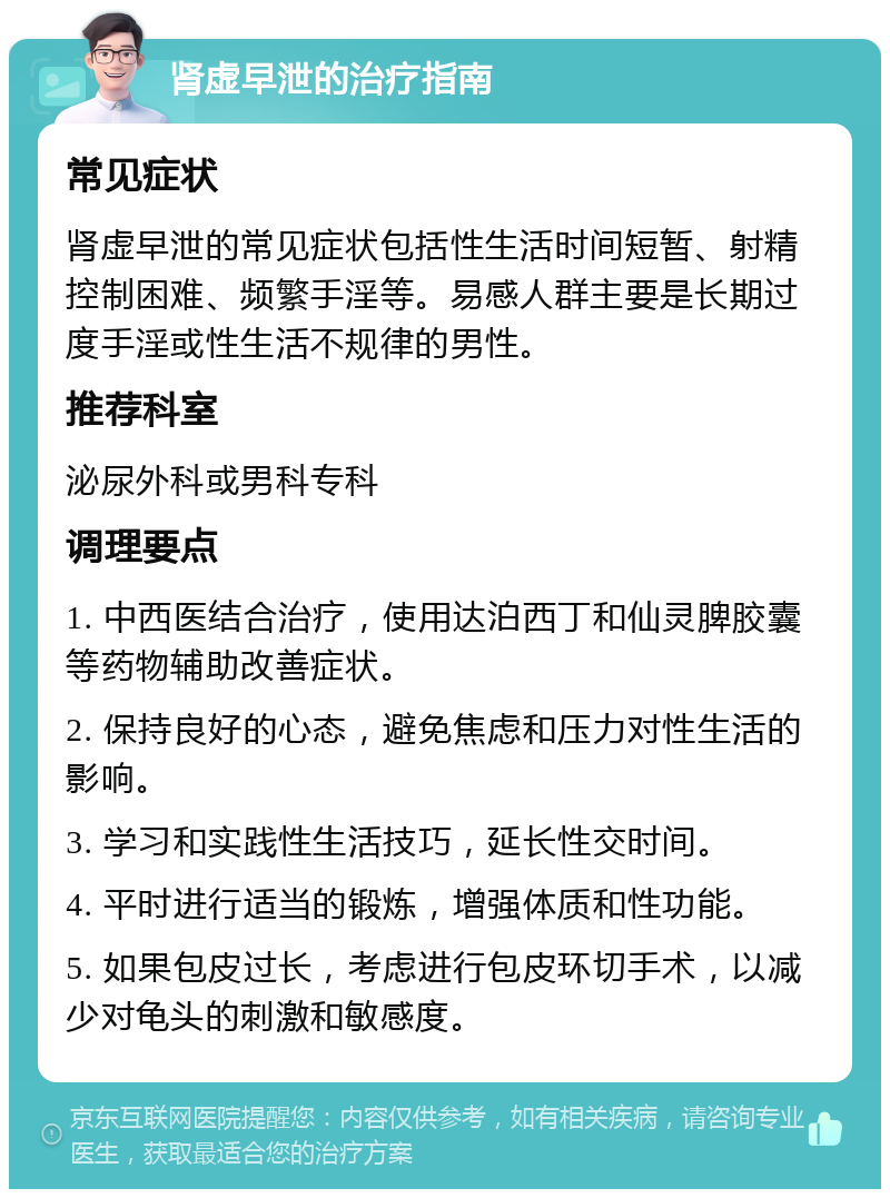 肾虚早泄的治疗指南 常见症状 肾虚早泄的常见症状包括性生活时间短暂、射精控制困难、频繁手淫等。易感人群主要是长期过度手淫或性生活不规律的男性。 推荐科室 泌尿外科或男科专科 调理要点 1. 中西医结合治疗，使用达泊西丁和仙灵脾胶囊等药物辅助改善症状。 2. 保持良好的心态，避免焦虑和压力对性生活的影响。 3. 学习和实践性生活技巧，延长性交时间。 4. 平时进行适当的锻炼，增强体质和性功能。 5. 如果包皮过长，考虑进行包皮环切手术，以减少对龟头的刺激和敏感度。