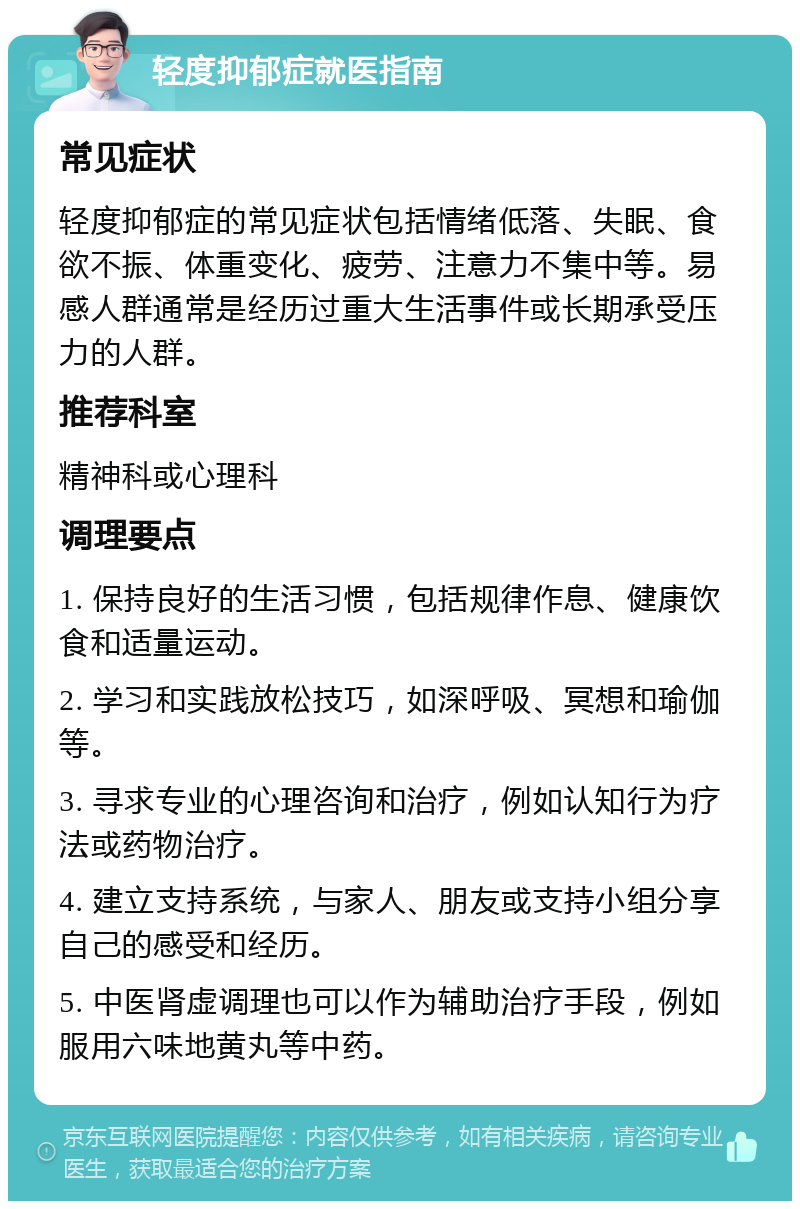 轻度抑郁症就医指南 常见症状 轻度抑郁症的常见症状包括情绪低落、失眠、食欲不振、体重变化、疲劳、注意力不集中等。易感人群通常是经历过重大生活事件或长期承受压力的人群。 推荐科室 精神科或心理科 调理要点 1. 保持良好的生活习惯，包括规律作息、健康饮食和适量运动。 2. 学习和实践放松技巧，如深呼吸、冥想和瑜伽等。 3. 寻求专业的心理咨询和治疗，例如认知行为疗法或药物治疗。 4. 建立支持系统，与家人、朋友或支持小组分享自己的感受和经历。 5. 中医肾虚调理也可以作为辅助治疗手段，例如服用六味地黄丸等中药。