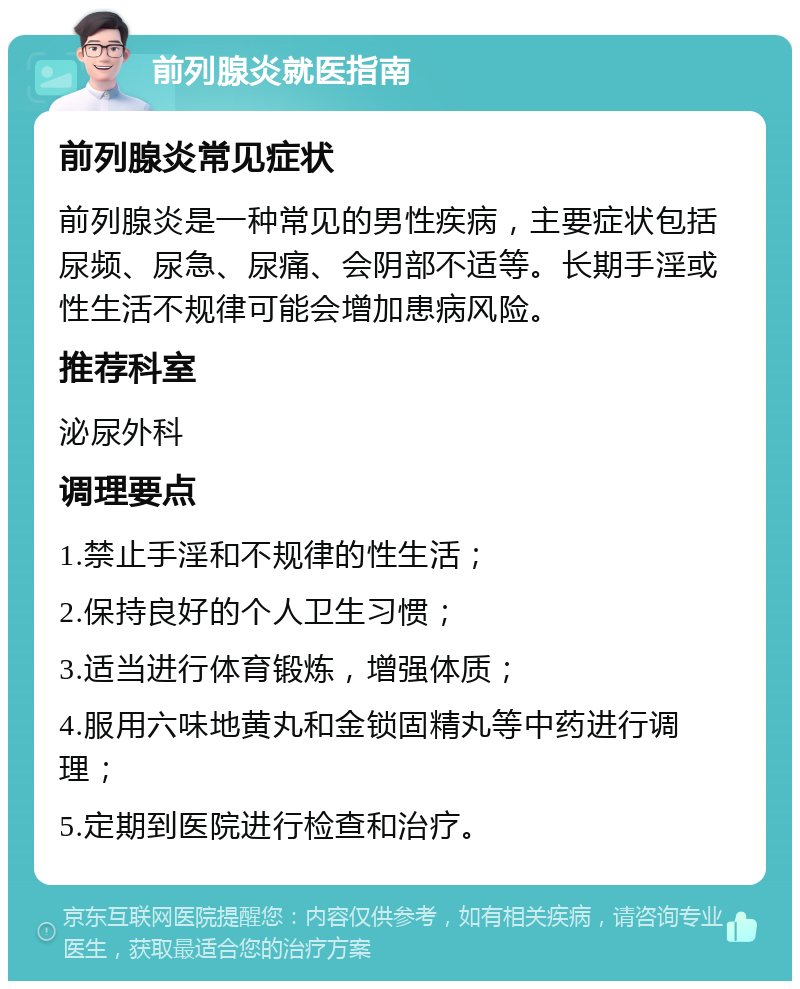 前列腺炎就医指南 前列腺炎常见症状 前列腺炎是一种常见的男性疾病，主要症状包括尿频、尿急、尿痛、会阴部不适等。长期手淫或性生活不规律可能会增加患病风险。 推荐科室 泌尿外科 调理要点 1.禁止手淫和不规律的性生活； 2.保持良好的个人卫生习惯； 3.适当进行体育锻炼，增强体质； 4.服用六味地黄丸和金锁固精丸等中药进行调理； 5.定期到医院进行检查和治疗。