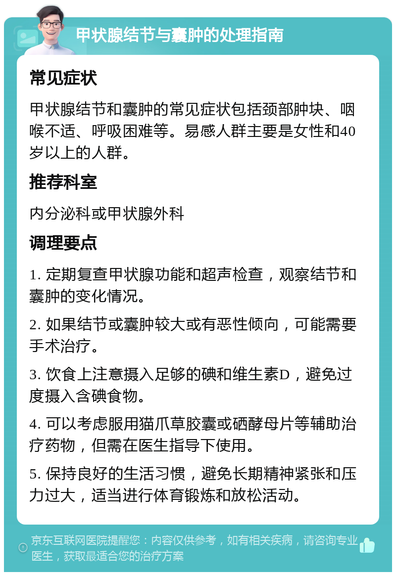 甲状腺结节与囊肿的处理指南 常见症状 甲状腺结节和囊肿的常见症状包括颈部肿块、咽喉不适、呼吸困难等。易感人群主要是女性和40岁以上的人群。 推荐科室 内分泌科或甲状腺外科 调理要点 1. 定期复查甲状腺功能和超声检查，观察结节和囊肿的变化情况。 2. 如果结节或囊肿较大或有恶性倾向，可能需要手术治疗。 3. 饮食上注意摄入足够的碘和维生素D，避免过度摄入含碘食物。 4. 可以考虑服用猫爪草胶囊或硒酵母片等辅助治疗药物，但需在医生指导下使用。 5. 保持良好的生活习惯，避免长期精神紧张和压力过大，适当进行体育锻炼和放松活动。