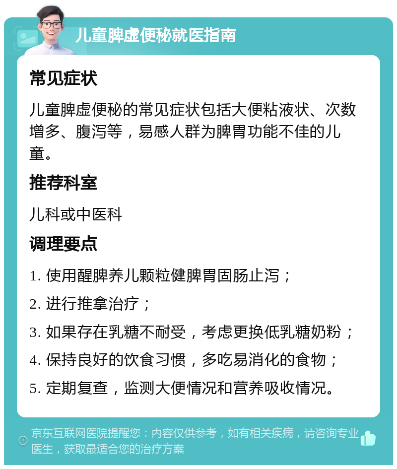 儿童脾虚便秘就医指南 常见症状 儿童脾虚便秘的常见症状包括大便粘液状、次数增多、腹泻等，易感人群为脾胃功能不佳的儿童。 推荐科室 儿科或中医科 调理要点 1. 使用醒脾养儿颗粒健脾胃固肠止泻； 2. 进行推拿治疗； 3. 如果存在乳糖不耐受，考虑更换低乳糖奶粉； 4. 保持良好的饮食习惯，多吃易消化的食物； 5. 定期复查，监测大便情况和营养吸收情况。