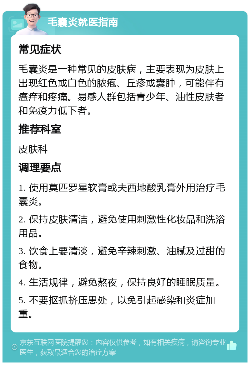 毛囊炎就医指南 常见症状 毛囊炎是一种常见的皮肤病，主要表现为皮肤上出现红色或白色的脓疱、丘疹或囊肿，可能伴有瘙痒和疼痛。易感人群包括青少年、油性皮肤者和免疫力低下者。 推荐科室 皮肤科 调理要点 1. 使用莫匹罗星软膏或夫西地酸乳膏外用治疗毛囊炎。 2. 保持皮肤清洁，避免使用刺激性化妆品和洗浴用品。 3. 饮食上要清淡，避免辛辣刺激、油腻及过甜的食物。 4. 生活规律，避免熬夜，保持良好的睡眠质量。 5. 不要抠抓挤压患处，以免引起感染和炎症加重。