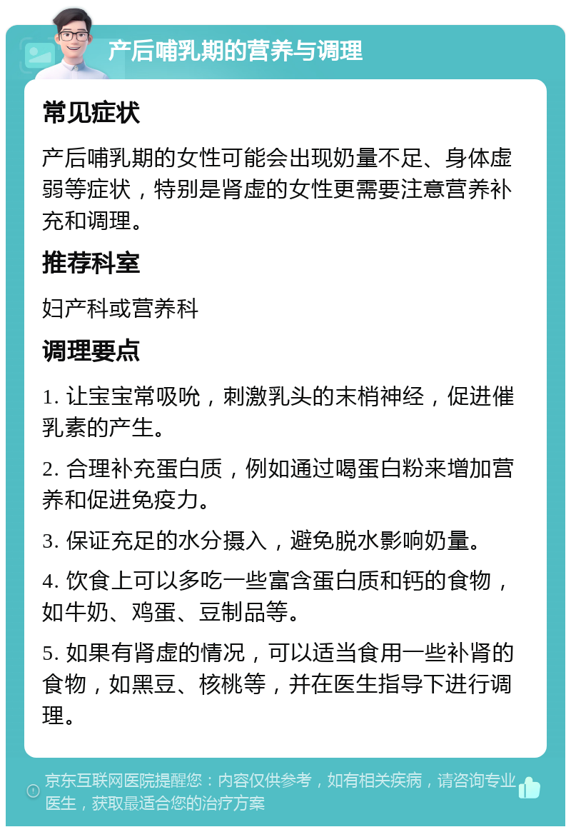 产后哺乳期的营养与调理 常见症状 产后哺乳期的女性可能会出现奶量不足、身体虚弱等症状，特别是肾虚的女性更需要注意营养补充和调理。 推荐科室 妇产科或营养科 调理要点 1. 让宝宝常吸吮，刺激乳头的末梢神经，促进催乳素的产生。 2. 合理补充蛋白质，例如通过喝蛋白粉来增加营养和促进免疫力。 3. 保证充足的水分摄入，避免脱水影响奶量。 4. 饮食上可以多吃一些富含蛋白质和钙的食物，如牛奶、鸡蛋、豆制品等。 5. 如果有肾虚的情况，可以适当食用一些补肾的食物，如黑豆、核桃等，并在医生指导下进行调理。