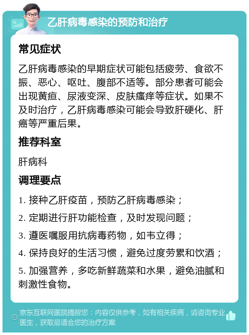 乙肝病毒感染的预防和治疗 常见症状 乙肝病毒感染的早期症状可能包括疲劳、食欲不振、恶心、呕吐、腹部不适等。部分患者可能会出现黄疸、尿液变深、皮肤瘙痒等症状。如果不及时治疗，乙肝病毒感染可能会导致肝硬化、肝癌等严重后果。 推荐科室 肝病科 调理要点 1. 接种乙肝疫苗，预防乙肝病毒感染； 2. 定期进行肝功能检查，及时发现问题； 3. 遵医嘱服用抗病毒药物，如韦立得； 4. 保持良好的生活习惯，避免过度劳累和饮酒； 5. 加强营养，多吃新鲜蔬菜和水果，避免油腻和刺激性食物。