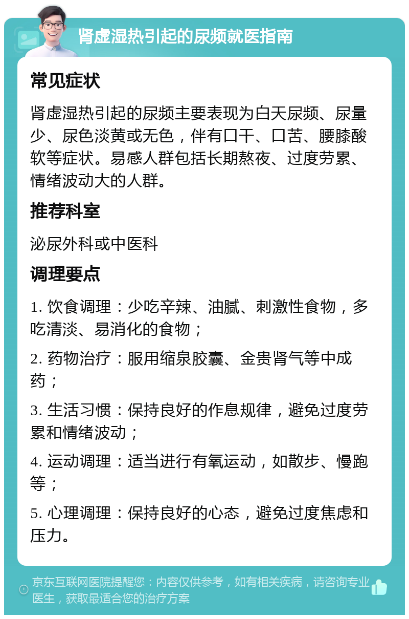 肾虚湿热引起的尿频就医指南 常见症状 肾虚湿热引起的尿频主要表现为白天尿频、尿量少、尿色淡黄或无色，伴有口干、口苦、腰膝酸软等症状。易感人群包括长期熬夜、过度劳累、情绪波动大的人群。 推荐科室 泌尿外科或中医科 调理要点 1. 饮食调理：少吃辛辣、油腻、刺激性食物，多吃清淡、易消化的食物； 2. 药物治疗：服用缩泉胶囊、金贵肾气等中成药； 3. 生活习惯：保持良好的作息规律，避免过度劳累和情绪波动； 4. 运动调理：适当进行有氧运动，如散步、慢跑等； 5. 心理调理：保持良好的心态，避免过度焦虑和压力。