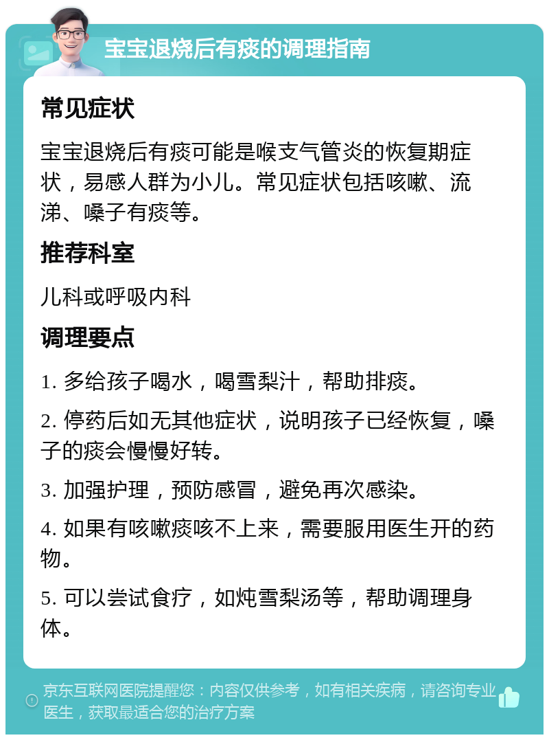 宝宝退烧后有痰的调理指南 常见症状 宝宝退烧后有痰可能是喉支气管炎的恢复期症状，易感人群为小儿。常见症状包括咳嗽、流涕、嗓子有痰等。 推荐科室 儿科或呼吸内科 调理要点 1. 多给孩子喝水，喝雪梨汁，帮助排痰。 2. 停药后如无其他症状，说明孩子已经恢复，嗓子的痰会慢慢好转。 3. 加强护理，预防感冒，避免再次感染。 4. 如果有咳嗽痰咳不上来，需要服用医生开的药物。 5. 可以尝试食疗，如炖雪梨汤等，帮助调理身体。