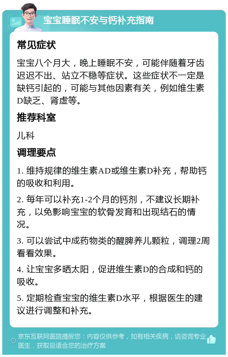 宝宝睡眠不安与钙补充指南 常见症状 宝宝八个月大，晚上睡眠不安，可能伴随着牙齿迟迟不出、站立不稳等症状。这些症状不一定是缺钙引起的，可能与其他因素有关，例如维生素D缺乏、肾虚等。 推荐科室 儿科 调理要点 1. 维持规律的维生素AD或维生素D补充，帮助钙的吸收和利用。 2. 每年可以补充1-2个月的钙剂，不建议长期补充，以免影响宝宝的软骨发育和出现结石的情况。 3. 可以尝试中成药物类的醒脾养儿颗粒，调理2周看看效果。 4. 让宝宝多晒太阳，促进维生素D的合成和钙的吸收。 5. 定期检查宝宝的维生素D水平，根据医生的建议进行调整和补充。