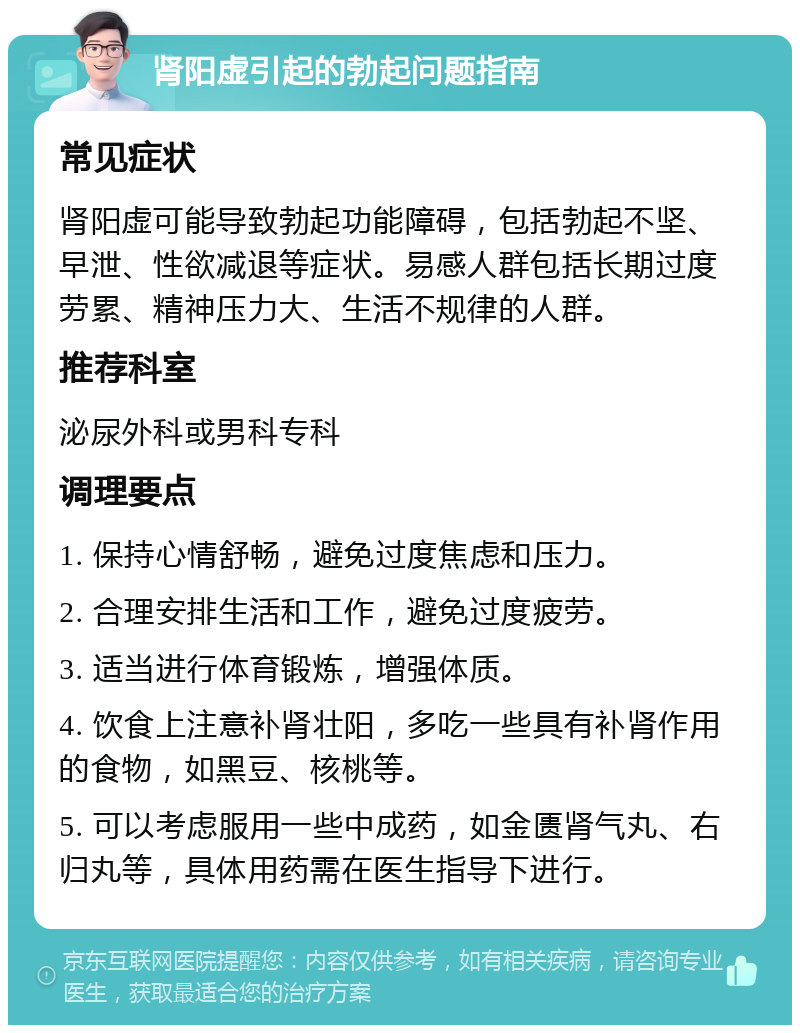 肾阳虚引起的勃起问题指南 常见症状 肾阳虚可能导致勃起功能障碍，包括勃起不坚、早泄、性欲减退等症状。易感人群包括长期过度劳累、精神压力大、生活不规律的人群。 推荐科室 泌尿外科或男科专科 调理要点 1. 保持心情舒畅，避免过度焦虑和压力。 2. 合理安排生活和工作，避免过度疲劳。 3. 适当进行体育锻炼，增强体质。 4. 饮食上注意补肾壮阳，多吃一些具有补肾作用的食物，如黑豆、核桃等。 5. 可以考虑服用一些中成药，如金匮肾气丸、右归丸等，具体用药需在医生指导下进行。