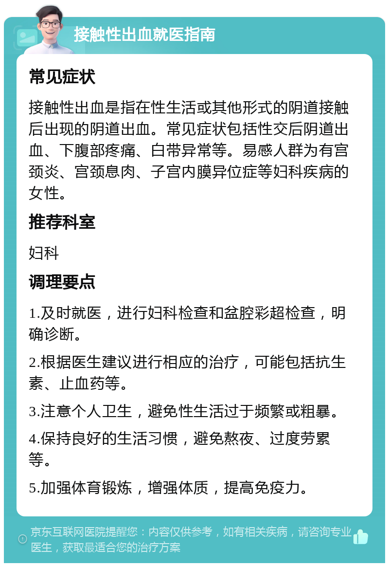 接触性出血就医指南 常见症状 接触性出血是指在性生活或其他形式的阴道接触后出现的阴道出血。常见症状包括性交后阴道出血、下腹部疼痛、白带异常等。易感人群为有宫颈炎、宫颈息肉、子宫内膜异位症等妇科疾病的女性。 推荐科室 妇科 调理要点 1.及时就医，进行妇科检查和盆腔彩超检查，明确诊断。 2.根据医生建议进行相应的治疗，可能包括抗生素、止血药等。 3.注意个人卫生，避免性生活过于频繁或粗暴。 4.保持良好的生活习惯，避免熬夜、过度劳累等。 5.加强体育锻炼，增强体质，提高免疫力。