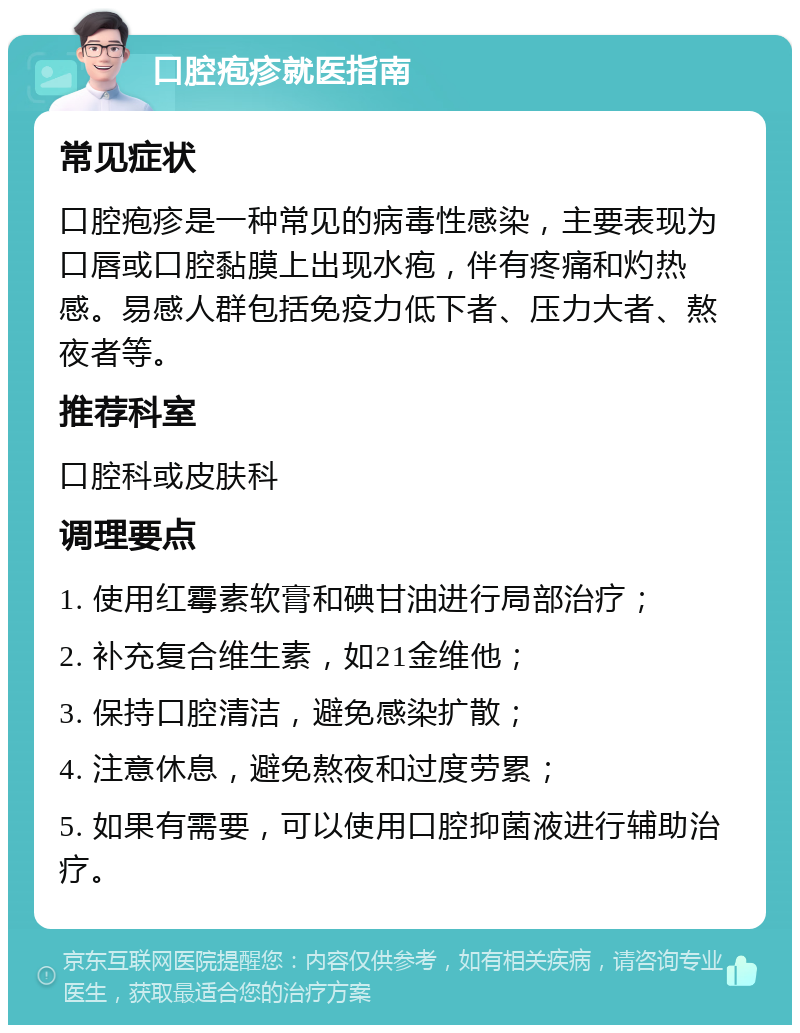 口腔疱疹就医指南 常见症状 口腔疱疹是一种常见的病毒性感染，主要表现为口唇或口腔黏膜上出现水疱，伴有疼痛和灼热感。易感人群包括免疫力低下者、压力大者、熬夜者等。 推荐科室 口腔科或皮肤科 调理要点 1. 使用红霉素软膏和碘甘油进行局部治疗； 2. 补充复合维生素，如21金维他； 3. 保持口腔清洁，避免感染扩散； 4. 注意休息，避免熬夜和过度劳累； 5. 如果有需要，可以使用口腔抑菌液进行辅助治疗。