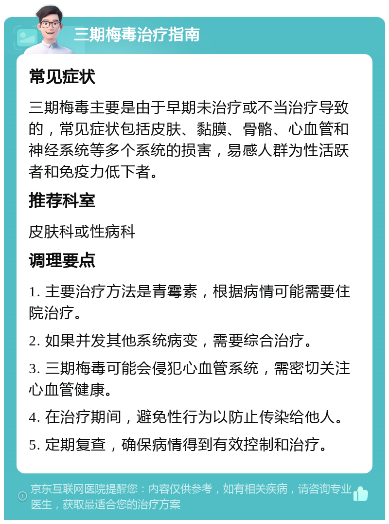 三期梅毒治疗指南 常见症状 三期梅毒主要是由于早期未治疗或不当治疗导致的，常见症状包括皮肤、黏膜、骨骼、心血管和神经系统等多个系统的损害，易感人群为性活跃者和免疫力低下者。 推荐科室 皮肤科或性病科 调理要点 1. 主要治疗方法是青霉素，根据病情可能需要住院治疗。 2. 如果并发其他系统病变，需要综合治疗。 3. 三期梅毒可能会侵犯心血管系统，需密切关注心血管健康。 4. 在治疗期间，避免性行为以防止传染给他人。 5. 定期复查，确保病情得到有效控制和治疗。