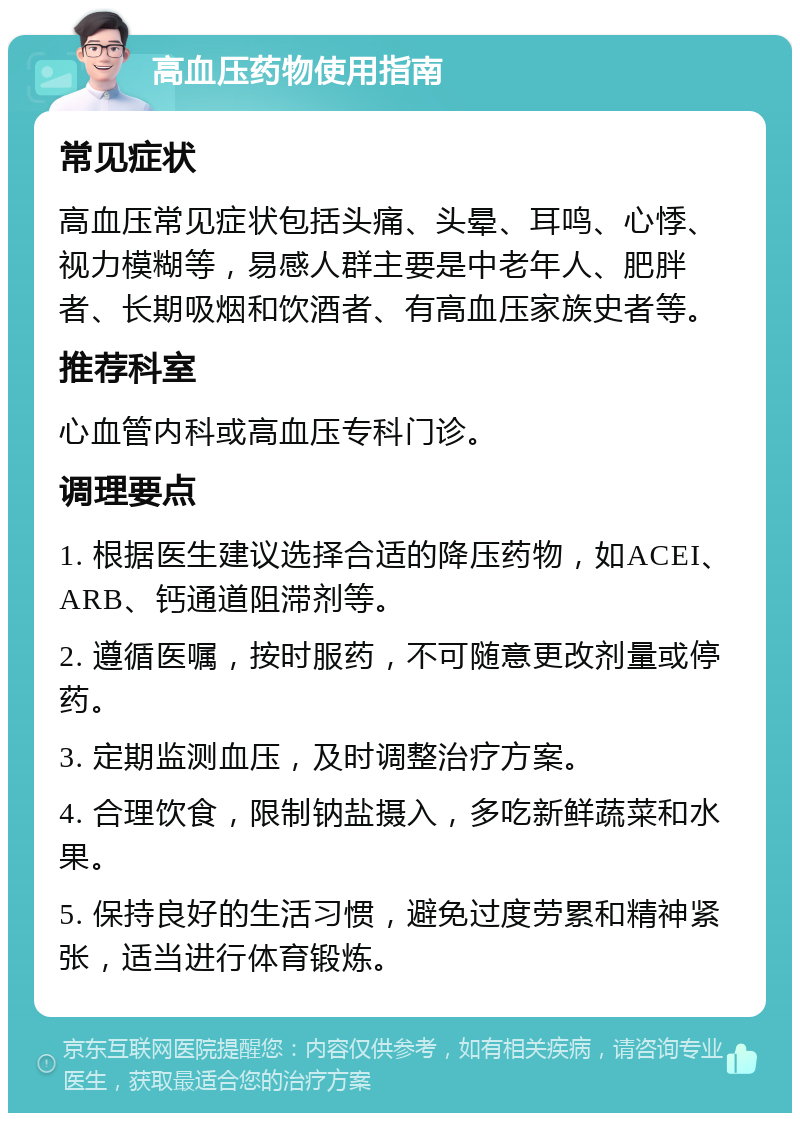 高血压药物使用指南 常见症状 高血压常见症状包括头痛、头晕、耳鸣、心悸、视力模糊等，易感人群主要是中老年人、肥胖者、长期吸烟和饮酒者、有高血压家族史者等。 推荐科室 心血管内科或高血压专科门诊。 调理要点 1. 根据医生建议选择合适的降压药物，如ACEI、ARB、钙通道阻滞剂等。 2. 遵循医嘱，按时服药，不可随意更改剂量或停药。 3. 定期监测血压，及时调整治疗方案。 4. 合理饮食，限制钠盐摄入，多吃新鲜蔬菜和水果。 5. 保持良好的生活习惯，避免过度劳累和精神紧张，适当进行体育锻炼。