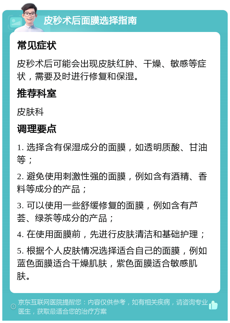 皮秒术后面膜选择指南 常见症状 皮秒术后可能会出现皮肤红肿、干燥、敏感等症状，需要及时进行修复和保湿。 推荐科室 皮肤科 调理要点 1. 选择含有保湿成分的面膜，如透明质酸、甘油等； 2. 避免使用刺激性强的面膜，例如含有酒精、香料等成分的产品； 3. 可以使用一些舒缓修复的面膜，例如含有芦荟、绿茶等成分的产品； 4. 在使用面膜前，先进行皮肤清洁和基础护理； 5. 根据个人皮肤情况选择适合自己的面膜，例如蓝色面膜适合干燥肌肤，紫色面膜适合敏感肌肤。