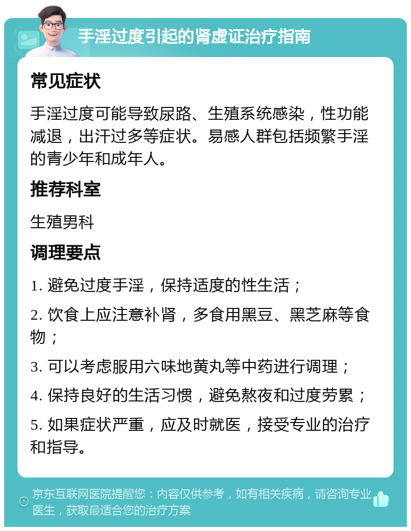 手淫过度引起的肾虚证治疗指南 常见症状 手淫过度可能导致尿路、生殖系统感染，性功能减退，出汗过多等症状。易感人群包括频繁手淫的青少年和成年人。 推荐科室 生殖男科 调理要点 1. 避免过度手淫，保持适度的性生活； 2. 饮食上应注意补肾，多食用黑豆、黑芝麻等食物； 3. 可以考虑服用六味地黄丸等中药进行调理； 4. 保持良好的生活习惯，避免熬夜和过度劳累； 5. 如果症状严重，应及时就医，接受专业的治疗和指导。