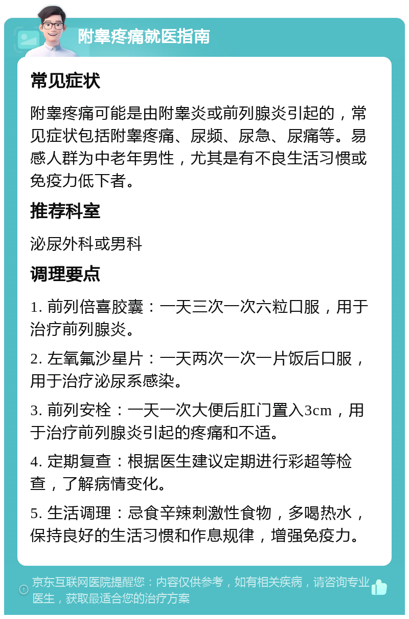 附睾疼痛就医指南 常见症状 附睾疼痛可能是由附睾炎或前列腺炎引起的，常见症状包括附睾疼痛、尿频、尿急、尿痛等。易感人群为中老年男性，尤其是有不良生活习惯或免疫力低下者。 推荐科室 泌尿外科或男科 调理要点 1. 前列倍喜胶囊：一天三次一次六粒口服，用于治疗前列腺炎。 2. 左氧氟沙星片：一天两次一次一片饭后口服，用于治疗泌尿系感染。 3. 前列安栓：一天一次大便后肛门置入3cm，用于治疗前列腺炎引起的疼痛和不适。 4. 定期复查：根据医生建议定期进行彩超等检查，了解病情变化。 5. 生活调理：忌食辛辣刺激性食物，多喝热水，保持良好的生活习惯和作息规律，增强免疫力。