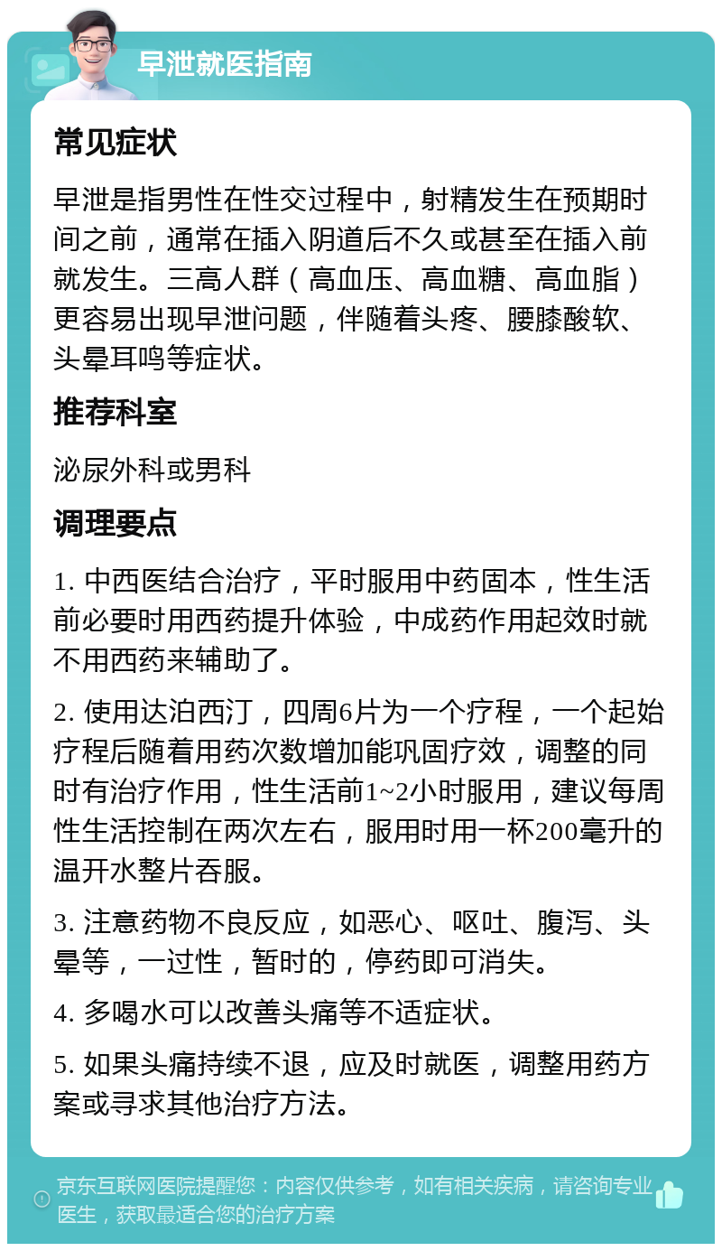 早泄就医指南 常见症状 早泄是指男性在性交过程中，射精发生在预期时间之前，通常在插入阴道后不久或甚至在插入前就发生。三高人群（高血压、高血糖、高血脂）更容易出现早泄问题，伴随着头疼、腰膝酸软、头晕耳鸣等症状。 推荐科室 泌尿外科或男科 调理要点 1. 中西医结合治疗，平时服用中药固本，性生活前必要时用西药提升体验，中成药作用起效时就不用西药来辅助了。 2. 使用达泊西汀，四周6片为一个疗程，一个起始疗程后随着用药次数增加能巩固疗效，调整的同时有治疗作用，性生活前1~2小时服用，建议每周性生活控制在两次左右，服用时用一杯200毫升的温开水整片吞服。 3. 注意药物不良反应，如恶心、呕吐、腹泻、头晕等，一过性，暂时的，停药即可消失。 4. 多喝水可以改善头痛等不适症状。 5. 如果头痛持续不退，应及时就医，调整用药方案或寻求其他治疗方法。