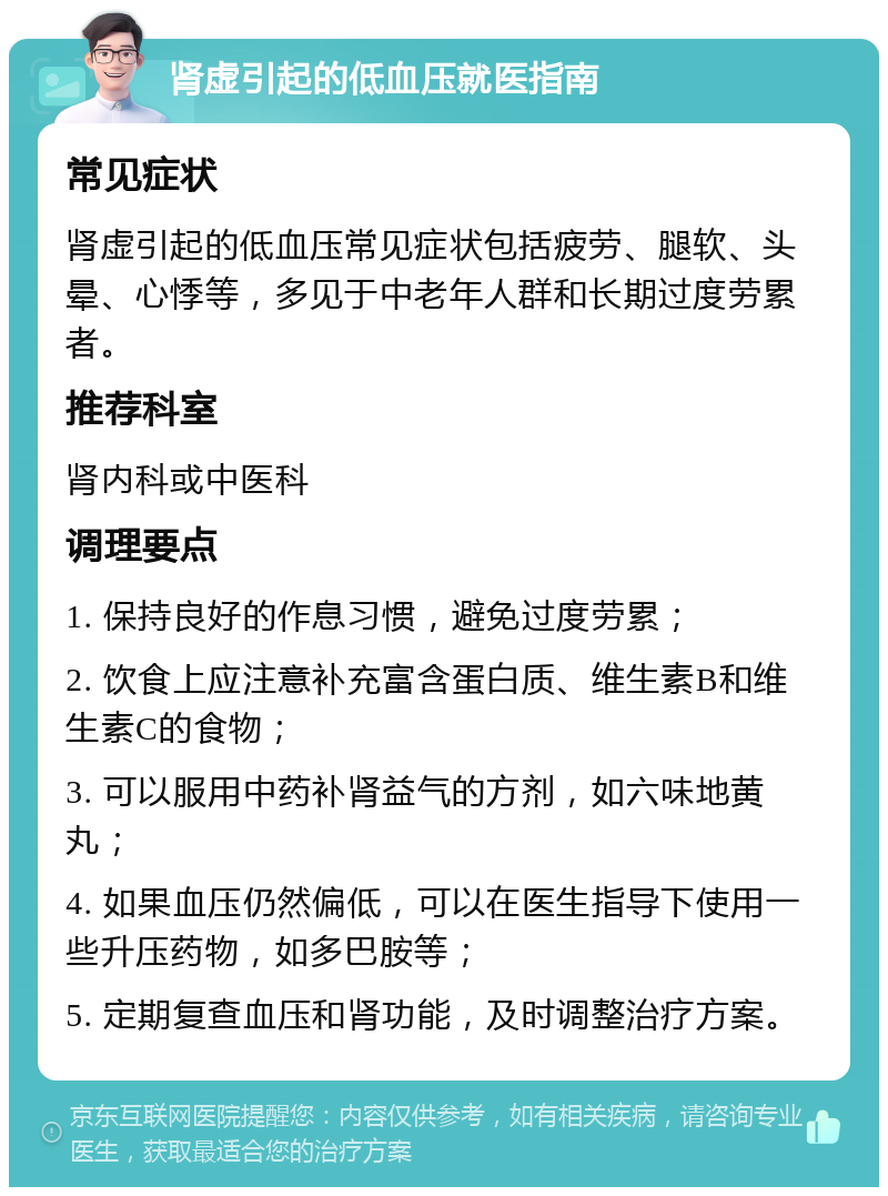 肾虚引起的低血压就医指南 常见症状 肾虚引起的低血压常见症状包括疲劳、腿软、头晕、心悸等，多见于中老年人群和长期过度劳累者。 推荐科室 肾内科或中医科 调理要点 1. 保持良好的作息习惯，避免过度劳累； 2. 饮食上应注意补充富含蛋白质、维生素B和维生素C的食物； 3. 可以服用中药补肾益气的方剂，如六味地黄丸； 4. 如果血压仍然偏低，可以在医生指导下使用一些升压药物，如多巴胺等； 5. 定期复查血压和肾功能，及时调整治疗方案。