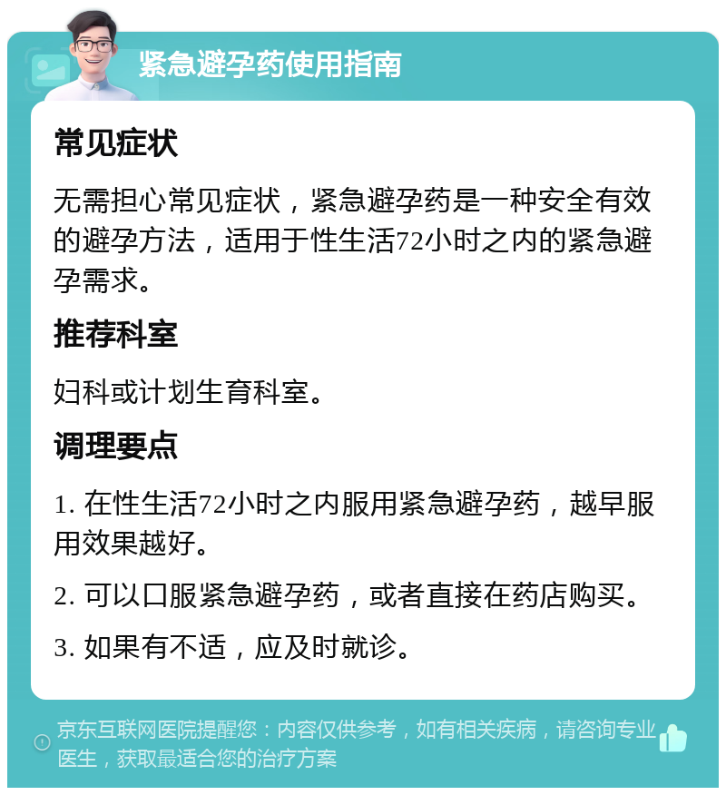 紧急避孕药使用指南 常见症状 无需担心常见症状，紧急避孕药是一种安全有效的避孕方法，适用于性生活72小时之内的紧急避孕需求。 推荐科室 妇科或计划生育科室。 调理要点 1. 在性生活72小时之内服用紧急避孕药，越早服用效果越好。 2. 可以口服紧急避孕药，或者直接在药店购买。 3. 如果有不适，应及时就诊。