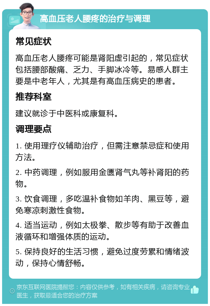 高血压老人腰疼的治疗与调理 常见症状 高血压老人腰疼可能是肾阳虚引起的，常见症状包括腰部酸痛、乏力、手脚冰冷等。易感人群主要是中老年人，尤其是有高血压病史的患者。 推荐科室 建议就诊于中医科或康复科。 调理要点 1. 使用理疗仪辅助治疗，但需注意禁忌症和使用方法。 2. 中药调理，例如服用金匮肾气丸等补肾阳的药物。 3. 饮食调理，多吃温补食物如羊肉、黑豆等，避免寒凉刺激性食物。 4. 适当运动，例如太极拳、散步等有助于改善血液循环和增强体质的运动。 5. 保持良好的生活习惯，避免过度劳累和情绪波动，保持心情舒畅。