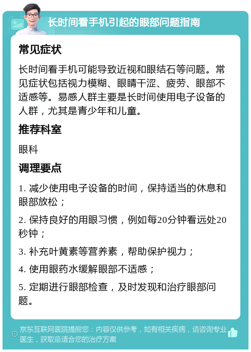 长时间看手机引起的眼部问题指南 常见症状 长时间看手机可能导致近视和眼结石等问题。常见症状包括视力模糊、眼睛干涩、疲劳、眼部不适感等。易感人群主要是长时间使用电子设备的人群，尤其是青少年和儿童。 推荐科室 眼科 调理要点 1. 减少使用电子设备的时间，保持适当的休息和眼部放松； 2. 保持良好的用眼习惯，例如每20分钟看远处20秒钟； 3. 补充叶黄素等营养素，帮助保护视力； 4. 使用眼药水缓解眼部不适感； 5. 定期进行眼部检查，及时发现和治疗眼部问题。