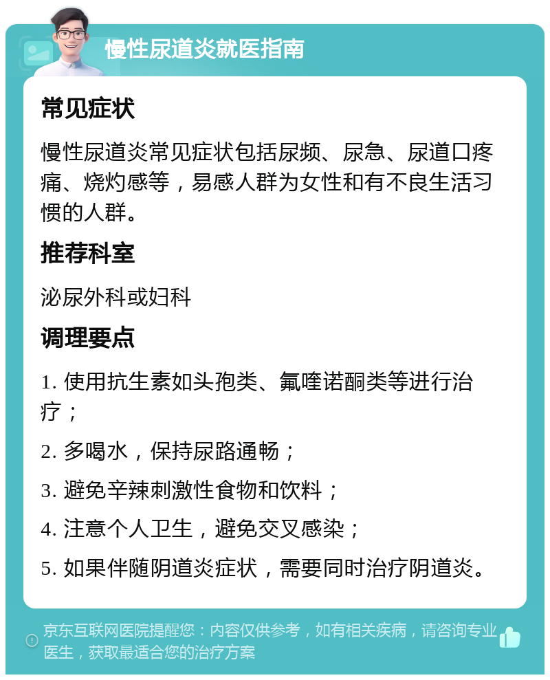 慢性尿道炎就医指南 常见症状 慢性尿道炎常见症状包括尿频、尿急、尿道口疼痛、烧灼感等，易感人群为女性和有不良生活习惯的人群。 推荐科室 泌尿外科或妇科 调理要点 1. 使用抗生素如头孢类、氟喹诺酮类等进行治疗； 2. 多喝水，保持尿路通畅； 3. 避免辛辣刺激性食物和饮料； 4. 注意个人卫生，避免交叉感染； 5. 如果伴随阴道炎症状，需要同时治疗阴道炎。