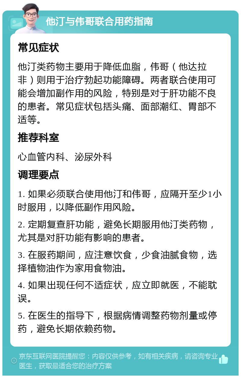 他汀与伟哥联合用药指南 常见症状 他汀类药物主要用于降低血脂，伟哥（他达拉非）则用于治疗勃起功能障碍。两者联合使用可能会增加副作用的风险，特别是对于肝功能不良的患者。常见症状包括头痛、面部潮红、胃部不适等。 推荐科室 心血管内科、泌尿外科 调理要点 1. 如果必须联合使用他汀和伟哥，应隔开至少1小时服用，以降低副作用风险。 2. 定期复查肝功能，避免长期服用他汀类药物，尤其是对肝功能有影响的患者。 3. 在服药期间，应注意饮食，少食油腻食物，选择植物油作为家用食物油。 4. 如果出现任何不适症状，应立即就医，不能耽误。 5. 在医生的指导下，根据病情调整药物剂量或停药，避免长期依赖药物。