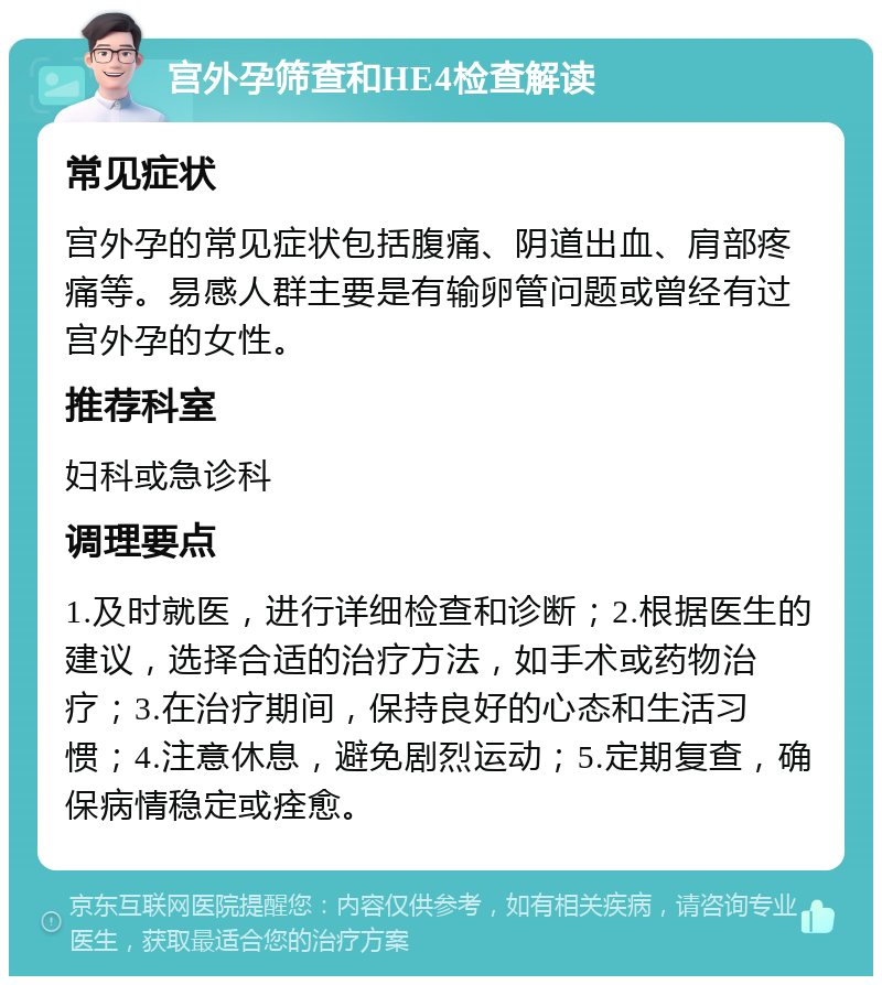 宫外孕筛查和HE4检查解读 常见症状 宫外孕的常见症状包括腹痛、阴道出血、肩部疼痛等。易感人群主要是有输卵管问题或曾经有过宫外孕的女性。 推荐科室 妇科或急诊科 调理要点 1.及时就医，进行详细检查和诊断；2.根据医生的建议，选择合适的治疗方法，如手术或药物治疗；3.在治疗期间，保持良好的心态和生活习惯；4.注意休息，避免剧烈运动；5.定期复查，确保病情稳定或痊愈。