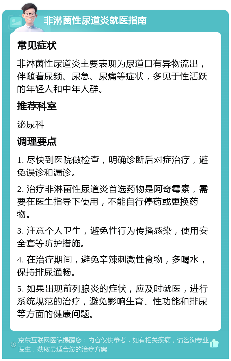 非淋菌性尿道炎就医指南 常见症状 非淋菌性尿道炎主要表现为尿道口有异物流出，伴随着尿频、尿急、尿痛等症状，多见于性活跃的年轻人和中年人群。 推荐科室 泌尿科 调理要点 1. 尽快到医院做检查，明确诊断后对症治疗，避免误诊和漏诊。 2. 治疗非淋菌性尿道炎首选药物是阿奇霉素，需要在医生指导下使用，不能自行停药或更换药物。 3. 注意个人卫生，避免性行为传播感染，使用安全套等防护措施。 4. 在治疗期间，避免辛辣刺激性食物，多喝水，保持排尿通畅。 5. 如果出现前列腺炎的症状，应及时就医，进行系统规范的治疗，避免影响生育、性功能和排尿等方面的健康问题。