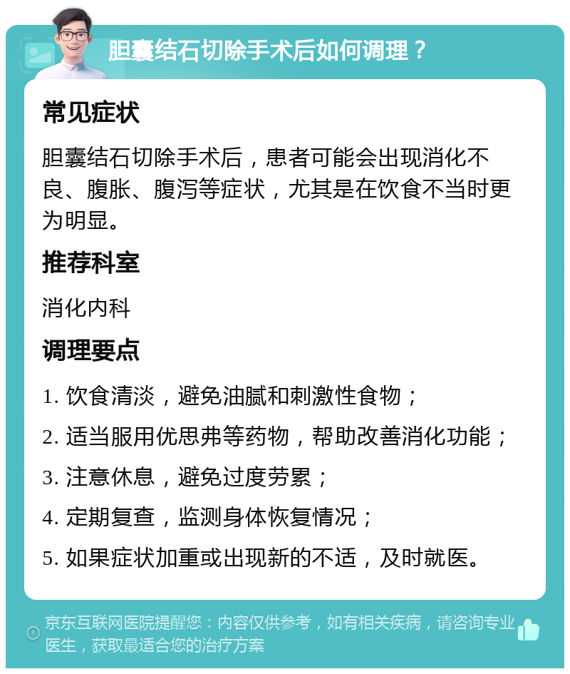 胆囊结石切除手术后如何调理？ 常见症状 胆囊结石切除手术后，患者可能会出现消化不良、腹胀、腹泻等症状，尤其是在饮食不当时更为明显。 推荐科室 消化内科 调理要点 1. 饮食清淡，避免油腻和刺激性食物； 2. 适当服用优思弗等药物，帮助改善消化功能； 3. 注意休息，避免过度劳累； 4. 定期复查，监测身体恢复情况； 5. 如果症状加重或出现新的不适，及时就医。