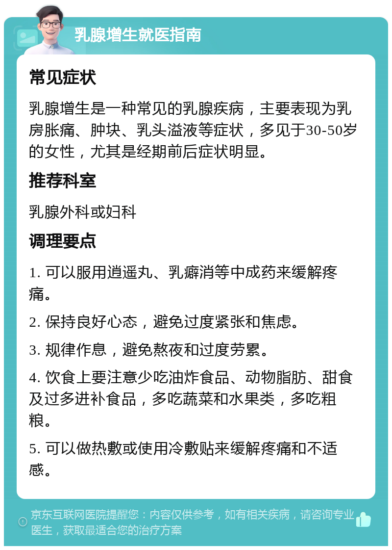 乳腺增生就医指南 常见症状 乳腺增生是一种常见的乳腺疾病，主要表现为乳房胀痛、肿块、乳头溢液等症状，多见于30-50岁的女性，尤其是经期前后症状明显。 推荐科室 乳腺外科或妇科 调理要点 1. 可以服用逍遥丸、乳癖消等中成药来缓解疼痛。 2. 保持良好心态，避免过度紧张和焦虑。 3. 规律作息，避免熬夜和过度劳累。 4. 饮食上要注意少吃油炸食品、动物脂肪、甜食及过多进补食品，多吃蔬菜和水果类，多吃粗粮。 5. 可以做热敷或使用冷敷贴来缓解疼痛和不适感。