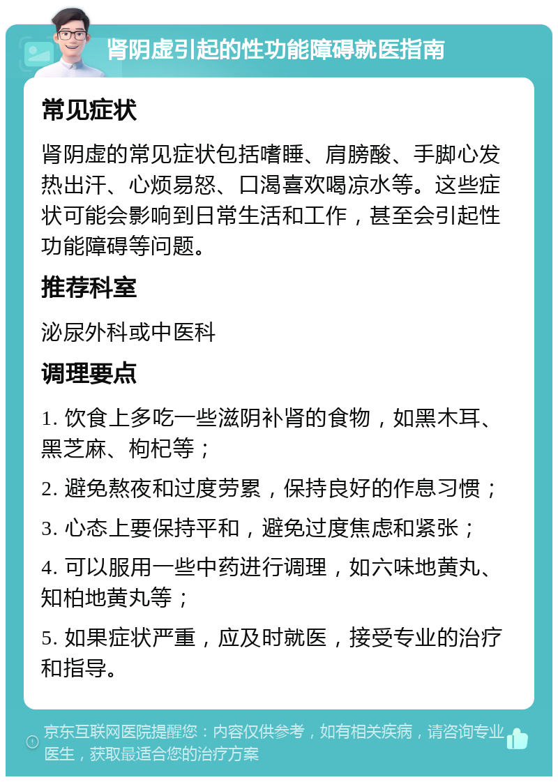 肾阴虚引起的性功能障碍就医指南 常见症状 肾阴虚的常见症状包括嗜睡、肩膀酸、手脚心发热出汗、心烦易怒、口渴喜欢喝凉水等。这些症状可能会影响到日常生活和工作，甚至会引起性功能障碍等问题。 推荐科室 泌尿外科或中医科 调理要点 1. 饮食上多吃一些滋阴补肾的食物，如黑木耳、黑芝麻、枸杞等； 2. 避免熬夜和过度劳累，保持良好的作息习惯； 3. 心态上要保持平和，避免过度焦虑和紧张； 4. 可以服用一些中药进行调理，如六味地黄丸、知柏地黄丸等； 5. 如果症状严重，应及时就医，接受专业的治疗和指导。