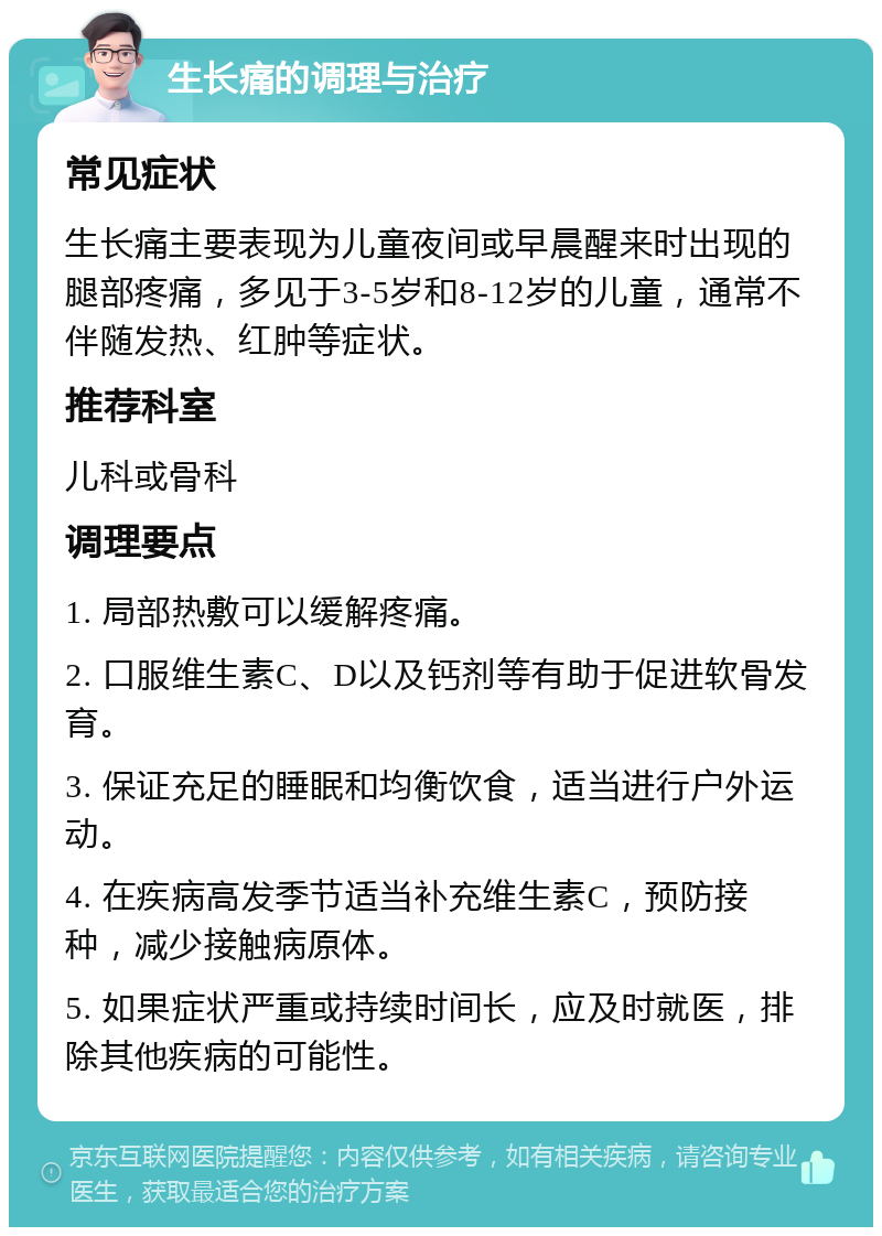 生长痛的调理与治疗 常见症状 生长痛主要表现为儿童夜间或早晨醒来时出现的腿部疼痛，多见于3-5岁和8-12岁的儿童，通常不伴随发热、红肿等症状。 推荐科室 儿科或骨科 调理要点 1. 局部热敷可以缓解疼痛。 2. 口服维生素C、D以及钙剂等有助于促进软骨发育。 3. 保证充足的睡眠和均衡饮食，适当进行户外运动。 4. 在疾病高发季节适当补充维生素C，预防接种，减少接触病原体。 5. 如果症状严重或持续时间长，应及时就医，排除其他疾病的可能性。