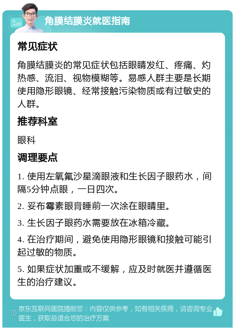 角膜结膜炎就医指南 常见症状 角膜结膜炎的常见症状包括眼睛发红、疼痛、灼热感、流泪、视物模糊等。易感人群主要是长期使用隐形眼镜、经常接触污染物质或有过敏史的人群。 推荐科室 眼科 调理要点 1. 使用左氧氟沙星滴眼液和生长因子眼药水，间隔5分钟点眼，一日四次。 2. 妥布霉素眼膏睡前一次涂在眼睛里。 3. 生长因子眼药水需要放在冰箱冷藏。 4. 在治疗期间，避免使用隐形眼镜和接触可能引起过敏的物质。 5. 如果症状加重或不缓解，应及时就医并遵循医生的治疗建议。