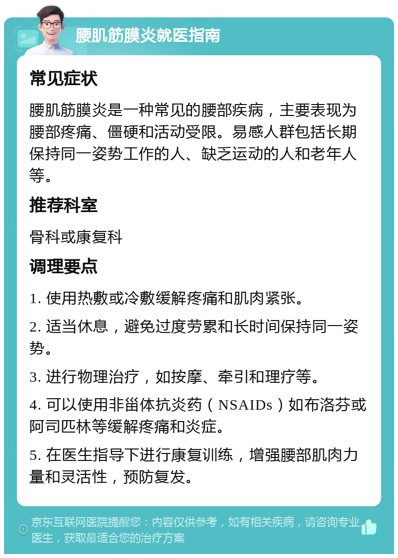 腰肌筋膜炎就医指南 常见症状 腰肌筋膜炎是一种常见的腰部疾病，主要表现为腰部疼痛、僵硬和活动受限。易感人群包括长期保持同一姿势工作的人、缺乏运动的人和老年人等。 推荐科室 骨科或康复科 调理要点 1. 使用热敷或冷敷缓解疼痛和肌肉紧张。 2. 适当休息，避免过度劳累和长时间保持同一姿势。 3. 进行物理治疗，如按摩、牵引和理疗等。 4. 可以使用非甾体抗炎药（NSAIDs）如布洛芬或阿司匹林等缓解疼痛和炎症。 5. 在医生指导下进行康复训练，增强腰部肌肉力量和灵活性，预防复发。