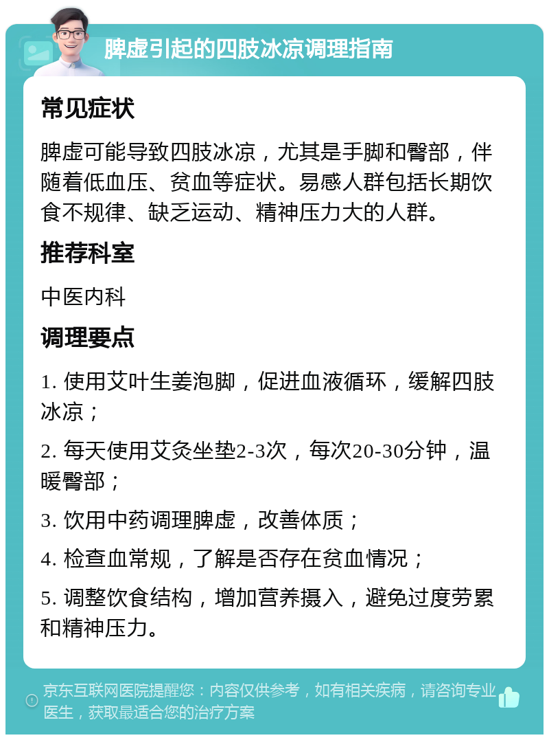 脾虚引起的四肢冰凉调理指南 常见症状 脾虚可能导致四肢冰凉，尤其是手脚和臀部，伴随着低血压、贫血等症状。易感人群包括长期饮食不规律、缺乏运动、精神压力大的人群。 推荐科室 中医内科 调理要点 1. 使用艾叶生姜泡脚，促进血液循环，缓解四肢冰凉； 2. 每天使用艾灸坐垫2-3次，每次20-30分钟，温暖臀部； 3. 饮用中药调理脾虚，改善体质； 4. 检查血常规，了解是否存在贫血情况； 5. 调整饮食结构，增加营养摄入，避免过度劳累和精神压力。