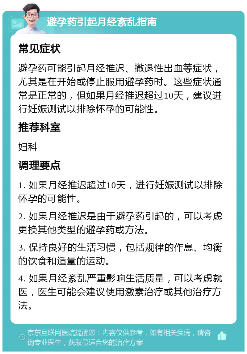 避孕药引起月经紊乱指南 常见症状 避孕药可能引起月经推迟、撤退性出血等症状，尤其是在开始或停止服用避孕药时。这些症状通常是正常的，但如果月经推迟超过10天，建议进行妊娠测试以排除怀孕的可能性。 推荐科室 妇科 调理要点 1. 如果月经推迟超过10天，进行妊娠测试以排除怀孕的可能性。 2. 如果月经推迟是由于避孕药引起的，可以考虑更换其他类型的避孕药或方法。 3. 保持良好的生活习惯，包括规律的作息、均衡的饮食和适量的运动。 4. 如果月经紊乱严重影响生活质量，可以考虑就医，医生可能会建议使用激素治疗或其他治疗方法。