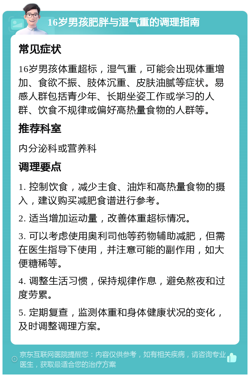 16岁男孩肥胖与湿气重的调理指南 常见症状 16岁男孩体重超标，湿气重，可能会出现体重增加、食欲不振、肢体沉重、皮肤油腻等症状。易感人群包括青少年、长期坐姿工作或学习的人群、饮食不规律或偏好高热量食物的人群等。 推荐科室 内分泌科或营养科 调理要点 1. 控制饮食，减少主食、油炸和高热量食物的摄入，建议购买减肥食谱进行参考。 2. 适当增加运动量，改善体重超标情况。 3. 可以考虑使用奥利司他等药物辅助减肥，但需在医生指导下使用，并注意可能的副作用，如大便糖稀等。 4. 调整生活习惯，保持规律作息，避免熬夜和过度劳累。 5. 定期复查，监测体重和身体健康状况的变化，及时调整调理方案。